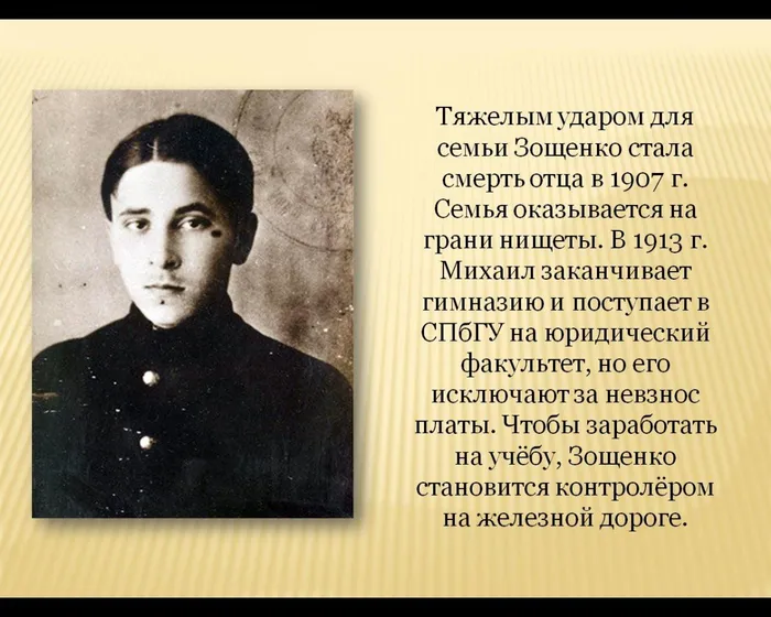 Тяжелым ударом для семьи Зощенко стала смерть отца в 1907 г. Семья оказывается на грани нищеты. В 1913 г. Михаил заканчивает гимназию и поступает в СПбГУ на юридический факультет, но его исключают за невзнос платы. Чтобы заработать на учёбу, Зощенко становится контролёром на железной дороге.