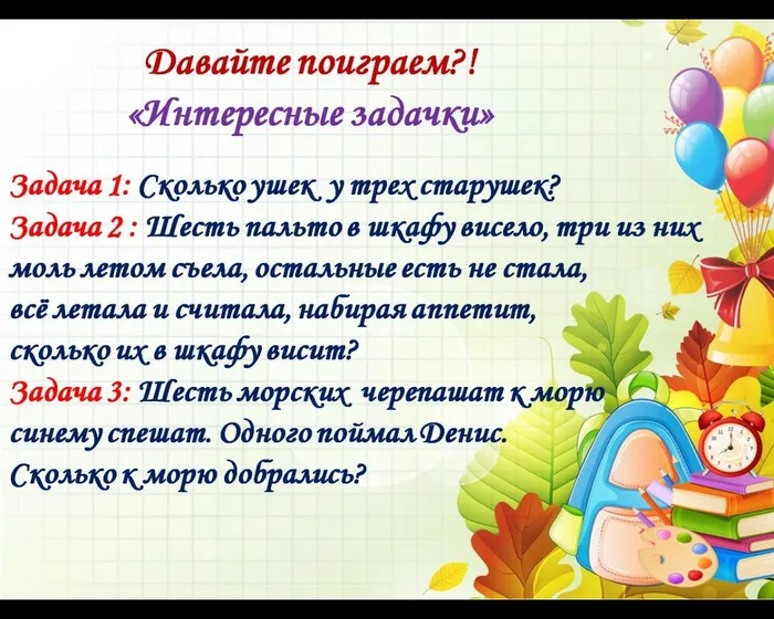 Давайте поиграем?!
«Интересные задачки»
Задача 1: Сколько ушек  у трех старушек?
Задача 2 : Шесть пальто в шкафу висело, три из них моль летом съела, остальные есть не стала, 
всё летала и считала, набирая аппетит, 
сколько их в шкафу висит? 
Задача 3: Шесть морских  черепашат к морю 
синему спешат. Одного поймал Денис. 
Сколько к морю добрались?
