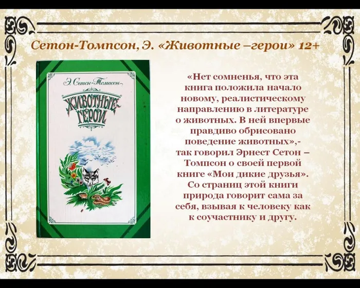 «Нет сомненья, что эта книга положила начало новому, реалистическому направлению в литературе о животных. В ней впервые правдиво обрисовано поведение животных»,-
так говорил Эрнест Сетон –Томпсон о своей первой книге «Мои дикие друзья».
Со страниц этой книги природа говорит сама за себя, взывая к человеку как к соучастнику и другу.