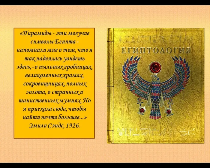 «Пирамиды - эти могучие символы Египта - напомнили мне о том, что я так надеялась увидеть здесь,- о пыльных гробницах, великолепных храмах, сокровищницах, полных золота, о странных и таинственных мумиях. Но я приехала сюда, чтобы найти нечто большее...»Эмили Сэндс, 1926.