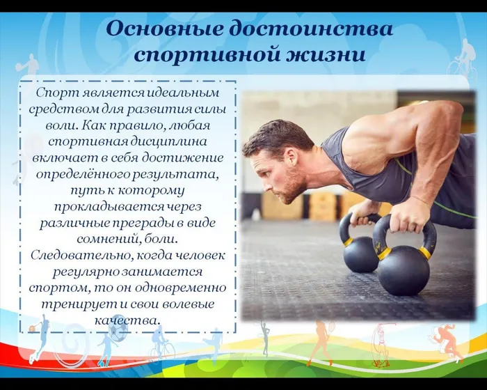 Спорт является идеальным средством для развития силы воли. Как правило, любая спортивная дисциплина включает в себя достижение определённого результата, путь к которому прокладывается через различные преграды в виде сомнений, боли. Следовательно, когда человек регулярно занимается спортом, то он одновременно тренирует и свои волевые качества.