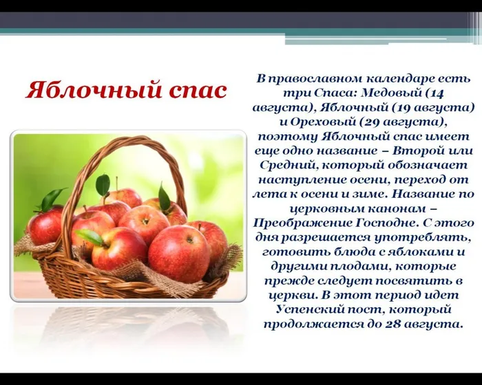 В православном календаре есть три Спаса: Медовый (14 августа), Яблочный (19 августа) и Ореховый (29 августа), поэтому Яблочный спас имеет еще одно название − Второй или Средний, который обозначает наступление осени, переход от лета к осени и зиме. Название по церковным канонам − Преображение Господне. С этого дня разрешается употреблять, готовить блюда с яблоками и другими плодами, которые прежде следует посвятить в церкви. В этот период идет Успенский пост, который продолжается до 28 августа.