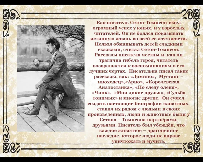 Как писатель Сетон-Томпсон имел огромный успех у юных, и у взрослых читателей. Он не боялся показывать истинную жизнь во всей ее жестокости. 
Нельзя обманывать детей сладкими сказками, считал Сетон-Томпсон. Рассказы писателя честны и, как ни трагична гибель героя, читатель возвращается к воспоминаниям о его лучших чертах.&nbsp;&nbsp;Писательна писал такие рассказы, как: «Домино», &nbsp;Мустанг – иноходец»,«Арно», «Королевская Аналостанка», «По следу оленя», «Чинк», &nbsp;«Мои дикие друзья», «Судьба гонимых» и многие другие.&nbsp;&nbsp;Он сумел создать настоящие биографии животных, ставил их рядом с людьми в своих произведениях, люди и животные были у Сетона – Томпсона партнёрами, друзьями. Писатель был убеждён, что каждое животное – драгоценное наследие, которое люди не вправе уничтожать и мучить.