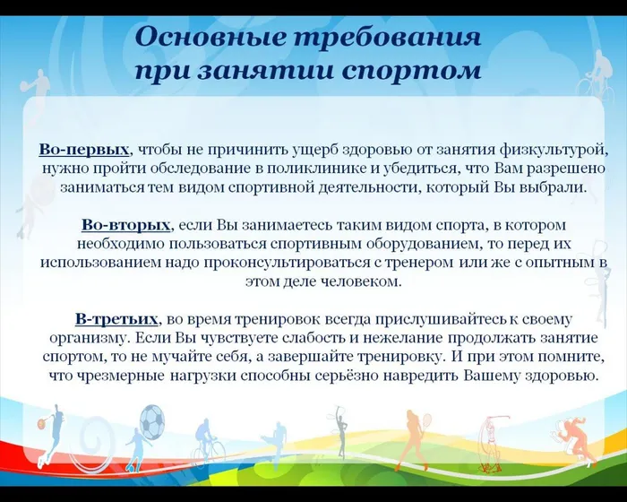 Во-первых, чтобы не причинить ущерб здоровью от занятия физкультурой, нужно пройти обследование в поликлинике и убедиться, что Вам разрешено заниматься тем видом спортивной деятельности, который Вы выбрали.

Во-вторых, если Вы занимаетесь таким видом спорта, в котором необходимо пользоваться спортивным оборудованием, то перед их использованием надо проконсультироваться с тренером или же с опытным в этом деле человеком.

В-третьих, во время тренировок всегда прислушивайтесь к своему организму. Если Вы чувствуете слабость и нежелание продолжать занятие спортом, то не мучайте себя, а завершайте тренировку. И при этом помните, что чрезмерные нагрузки способны серьёзно навредить Вашему здоровью.