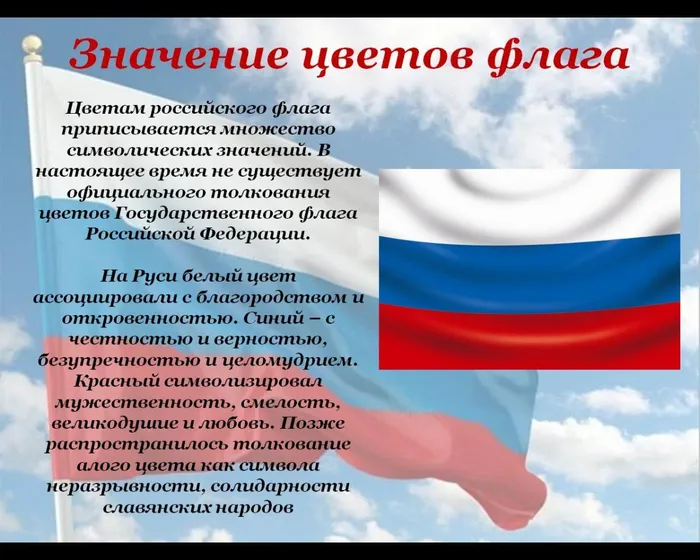 Цветам российского флага приписывается множество символических значений. В настоящее время не существует официального толкования цветов Государственного флага Российской Федерации.

На Руси белый цвет ассоциировали с благородством и откровенностью. Синий – с честностью и верностью, безупречностью и целомудрием. Красный символизировал мужественность, смелость, великодушие и любовь. Позже распространилось толкование алого цвета как символа неразрывности, солидарности славянских народов