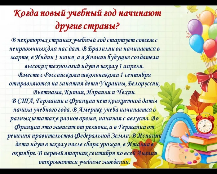 Когда новый учебный год начинают другие страны?
В некоторых странах учебный год стартует совсем с непривычных для нас дат. В Бразилии он начинается в марте, в Индии 1 июня, а в Японии будущие создатели высоких технологий идут в школу 1 апреля.
Вместе с Российскими школьниками 1 сентября отправляются на занятия дети Украины, Белоруссии, Вьетнама, Китая, Израиля и Чехии. 
В США, Германии и Франции нет конкретной даты начала учебного года. В Америке учеба начинается в разных штатах в разное время, начиная с августа. Во Франции это зависит от региона, а в Германии от решения правительства Федеральной Земли. В Испании дети идут в школу после сбора урожая, в Италии в октябре. В первый вторник сентября по всей Англии открываются учебные заведения.