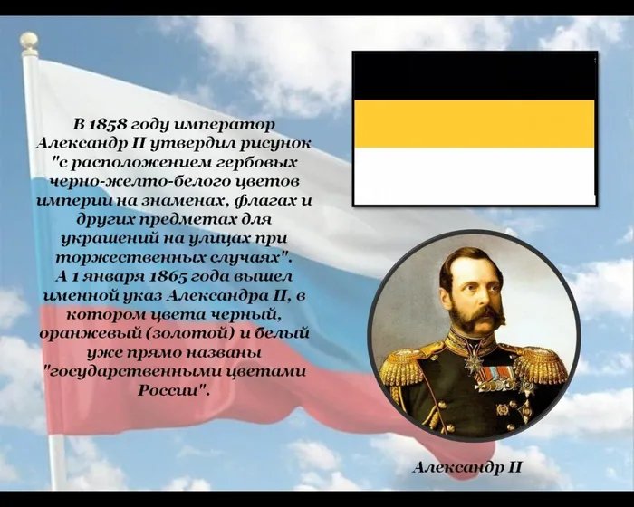 В 1858 году император Александр II утвердил рисунок "с расположением гербовых черно‑желто‑белого цветов империи на знаменах, флагах и других предметах для украшений на улицах при торжественных случаях". 
А 1 января 1865 года вышел именной указ Александра II, в котором цвета черный, оранжевый (золотой) и белый уже прямо названы "государственными цветами России".
