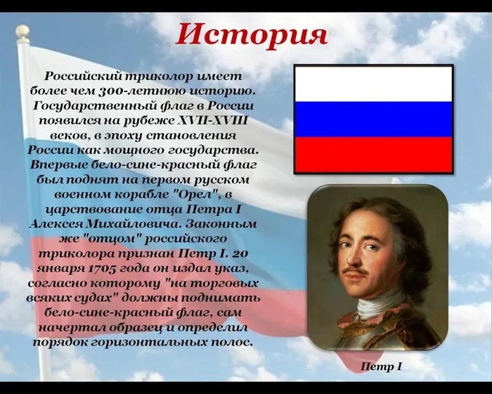 Российский триколор имеет более чем 300‑летнюю историю. Государственный флаг в России появился на рубеже XVII‑XVIII веков, в эпоху становления России как мощного государства. Впервые бело‑сине‑красный флаг был поднят на первом русском военном корабле "Орел", в царствование отца Петра I Алексея Михайловича. Законным же "отцом" российского триколора признан Петр I. 20 января 1705 года он издал указ, согласно которому "на торговых всяких судах" должны поднимать бело‑сине‑красный флаг, сам начертал образец и определил порядок горизонтальных полос.
