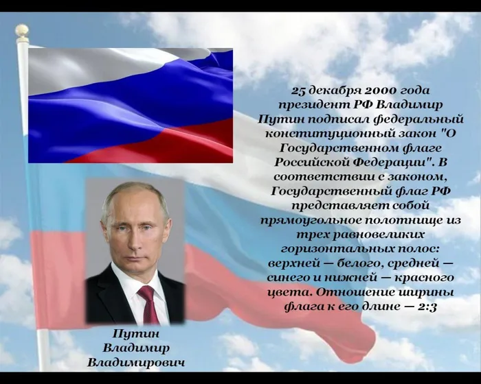 25 декабря 2000 года президент РФ Владимир Путин подписал федеральный конституционный закон "О Государственном флаге Российской Федерации". В соответствии с законом, Государственный флаг РФ представляет собой прямоугольное полотнище из трех равновеликих горизонтальных полос: верхней — белого, средней — синего и нижней — красного цвета. Отношение ширины флага к его длине — 2:3