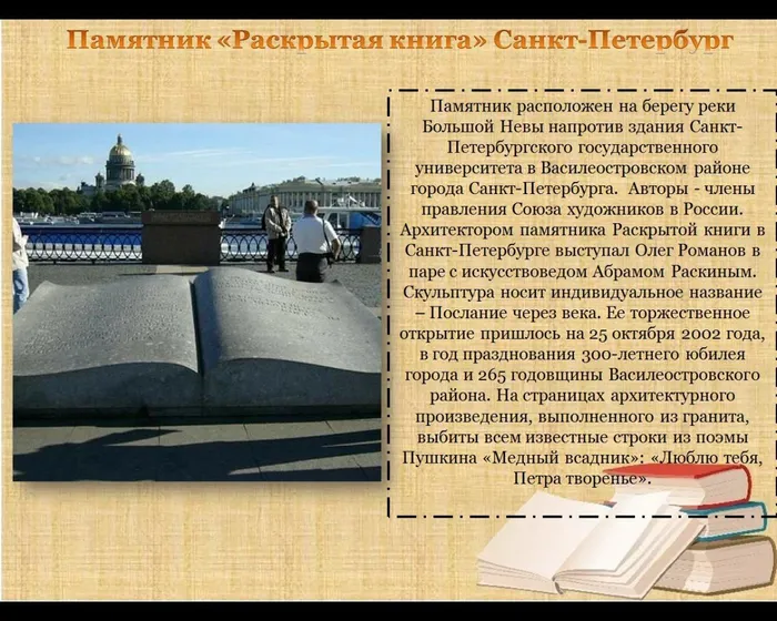 Памятник расположен на берегу реки Большой Невы напротив здания Санкт-Петербургского государственного университета в Василеостровском районе города Санкт-Петербурга.  Авторы - члены правления Союза художников в России. Архитектором памятника Раскрытой книги в Санкт-Петербурге выступал Олег Романов в паре с искусствоведом Абрамом Раскиным. Скульптура носит индивидуальное название – Послание через века. Ее торжественное открытие пришлось на 25 октября 2002 года, в год празднования 300-летнего юбилея города и 265 годовщины Василеостровского района. На страницах архитектурного произведения, выполненного из гранита, выбиты всем известные строки из поэмы Пушкина «Медный всадник»: «Люблю тебя, Петра творенье».