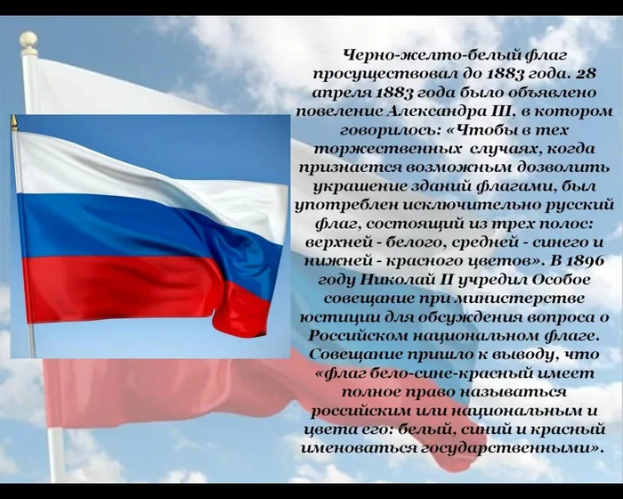 Черно-желто-белый флаг просуществовал до 1883 года.&nbsp;28 апреля 1883 года&nbsp;было объявлено повеление Александра III, в котором говорилось: «Чтобы в тех торжественных&nbsp; случаях, когда признается возможным дозволить украшение зданий флагами, был употреблен&nbsp;исключительно русский флаг, состоящий из трех полос: верхней - белого, средней - синего и нижней - красного цветов».&nbsp;В 1896 году Николай II учредил Особое совещание при министерстве юстиции для обсуждения вопроса о Российском национальном флаге. Совещание пришло к выводу, что «флаг бело-сине-красный имеет полное право называться российским или национальным и цвета его: белый, синий и красный именоваться государственными».&nbsp;