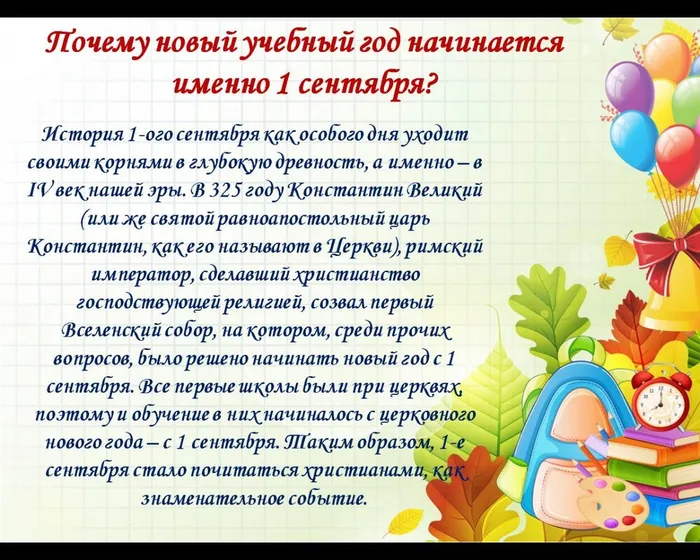 Почему новый учебный год начинается именно 1 сентября?
История 1-ого сентября как особого дня уходит своими корнями в глубокую древность, а именно – в IV век нашей эры. В 325 году Константин Великий (или же святой равноапостольный царь Константин, как его называют в Церкви), римский император, сделавший христианство господствующей религией, созвал первый Вселенский собор, на котором, среди прочих вопросов, было решено начинать новый год с 1 сентября. Все первые школы были при церквях, поэтому и обучение в них начиналось с церковного нового года – с 1 сентября. Таким образом, 1-е сентября стало почитаться христианами, как знаменательное событие.