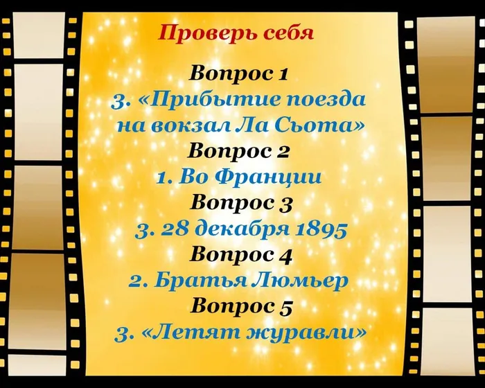 Проверь себя
Вопрос 1 
3. «Прибытие поезда 
на вокзал Ла Сьота»
Вопрос 2 
1. Во Франции 
Вопрос 3
3. 28 декабря 1895
Вопрос 4
2. Братья Люмьер 
Вопрос 5
3. «Летят журавли»