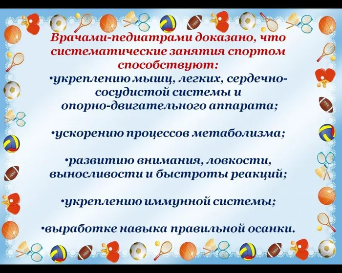Врачами-педиатрами доказано, что систематические занятия спортом способствуют:
укреплению мышц, легких, сердечно-сосудистой системы и
 опорно-двигательного аппарата;

ускорению процессов метаболизма;

развитию внимания, ловкости, 
выносливости и быстроты реакций;

укреплению иммунной системы;

выработке навыка правильной осанки.