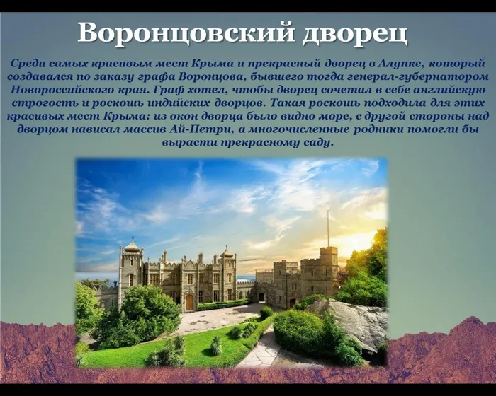 Воронцовский дворец
Среди самых красивым мест Крыма и прекрасный дворец в Алупке, который создавался по заказу графа Воронцова, бывшего тогда генерал-губернатором Новороссийского края. Граф хотел, чтобы дворец сочетал в себе английскую строгость и роскошь индийских дворцов. Такая роскошь подходила для этих красивых мест Крыма: из окон дворца было видно море, с другой стороны над дворцом нависал массив Ай-Петри, а многочисленные родники помогли бы вырасти прекрасному саду.