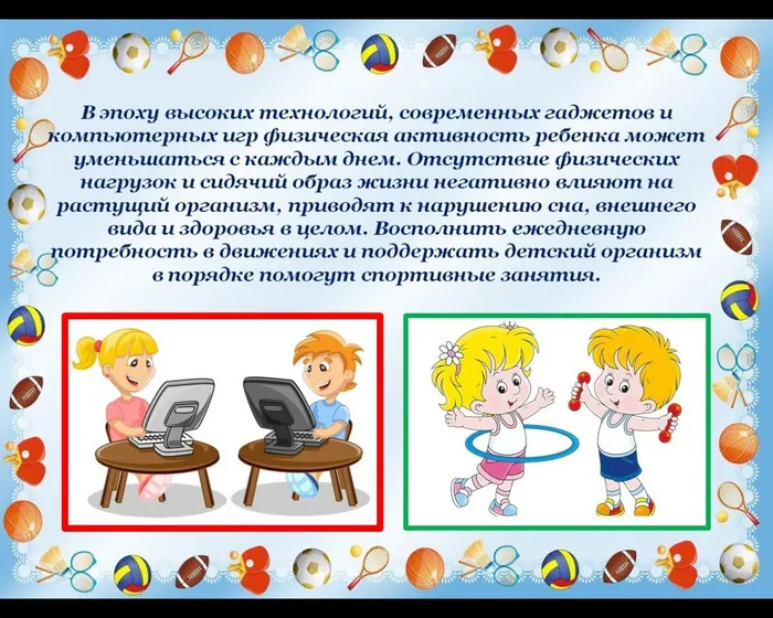 В эпоху высоких технологий, современных гаджетов и компьютерных игр физическая активность ребенка может уменьшаться с каждым днем. Отсутствие физических нагрузок и сидячий образ жизни негативно влияют на растущий организм, приводят к нарушению сна, внешнего вида и здоровья в целом. Восполнить ежедневную потребность в движениях и поддержать детский организм в порядке помогут спортивные занятия.