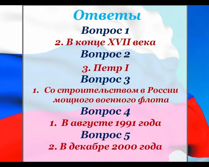 Ответы 
Вопрос 1 
2. В конце XVII века
Вопрос 2

Вопрос 3
Со строительством в России мощного военного флота
Вопрос 4
В августе 1991 года
Вопрос 5
2. В декабре 2000 года