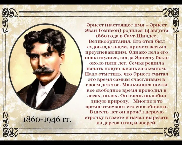 Эрнест (настоящее имя – Эрнест Эван Томпсон) родился 14 августа 1860 года в Саут-Шилдсе, Великобритания. Его отец был судовладельцем, причем весьма преуспевающим. Однако дела его пошатнулись, когда Эрнесту было около пяти лет. Семья решила начать новую жизнь за океаном. Надо отметить, что Эрнест считал это время самым счастливым в своем детстве. Мальчишка почти все свободное время проводил в лесах, полях. Он очень полюбил дикую природу.   Многие в то время отмечают его способности. В шесть лет он прочёл первую строчку в газете и начал вырезать из дерева птиц и зверей.