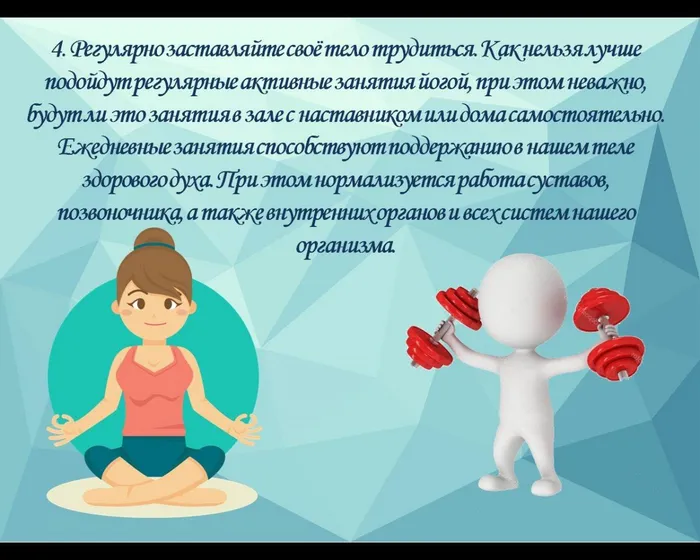 4. Регулярно заставляйте своё тело трудиться. Как нельзя лучше подойдут регулярные активные&nbsp;занятия йогой, при этом неважно, будут ли это занятия в зале с наставником или дома самостоятельно. Ежедневные занятия способствуют поддержанию в нашем теле здорового духа. При этом нормализуется работа суставов, позвоночника, а также внутренних органов и всех систем нашего организма.