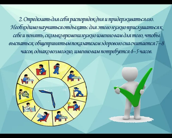 2. Определить для себя распорядок дня и придерживаться его. Необходимо научиться отдыхать: для этого нужно прислушаться к себе и понять, сколько времени нужно именно вам для того, чтобы выспаться; общепринятым показателем здорового сна считается 7–8 часов, однако возможно, именно вам потребуется 4–5 часов.