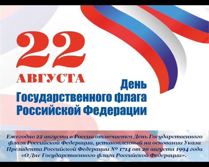 Ежегодно 22 августа в России отмечается День Государственного флага Российской Федерации, установленный на основании Указа Президента Российской Федерации № 1714 от 20 августа 1994 года 
«О Дне Государственного флага Российской Федерации». 