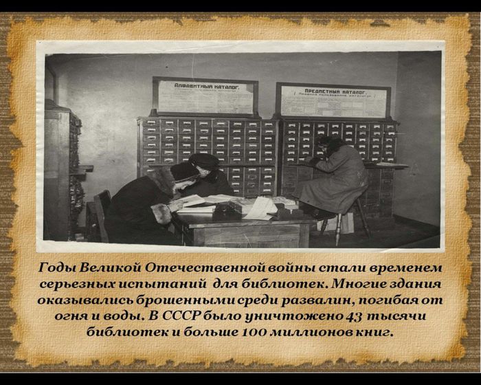Годы Великой Отечественной войны стали временем серьезных испытаний  для библиотек. Многие здания оказывались брошенными среди развалин, погибая от огня и воды. В СССР было уничтожено 43 тысячи библиотек и больше 100 миллионов книг.